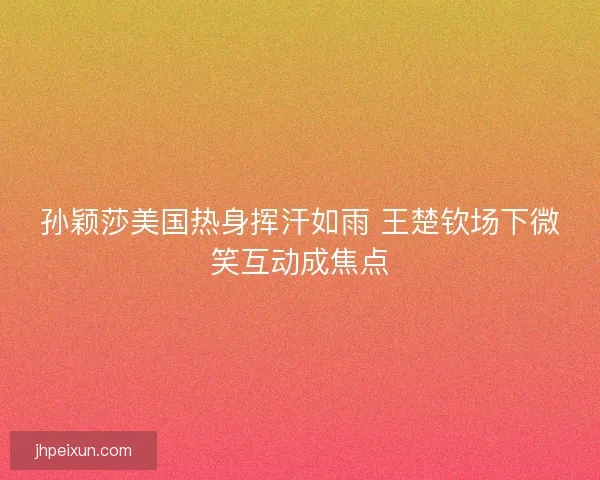孙颖莎美国热身挥汗如雨 王楚钦场下微笑互动成焦点 孙颖莎美国热身挥汗如雨 王楚钦场下微笑互动成焦点
