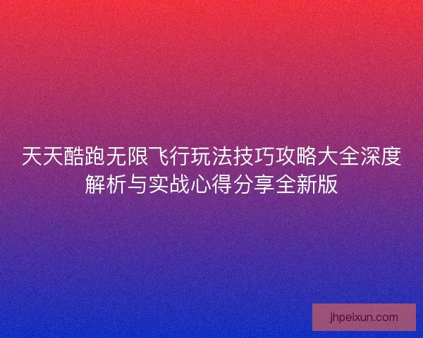 天天酷跑无限飞行玩法技巧攻略大全深度解析与实战心得分享全新版