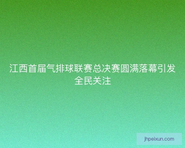 江西首届气排球联赛总决赛圆满落幕引发全民关注