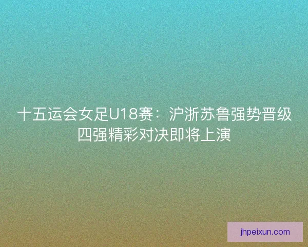 十五运会女足U18赛：沪浙苏鲁强势晋级四强精彩对决即将上演