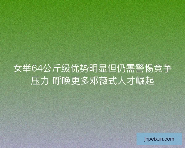 女举64公斤级优势明显但仍需警惕竞争压力 呼唤更多邓薇式人才崛起