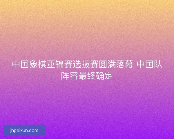 中国象棋亚锦赛选拔赛圆满落幕 中国队阵容最终确定