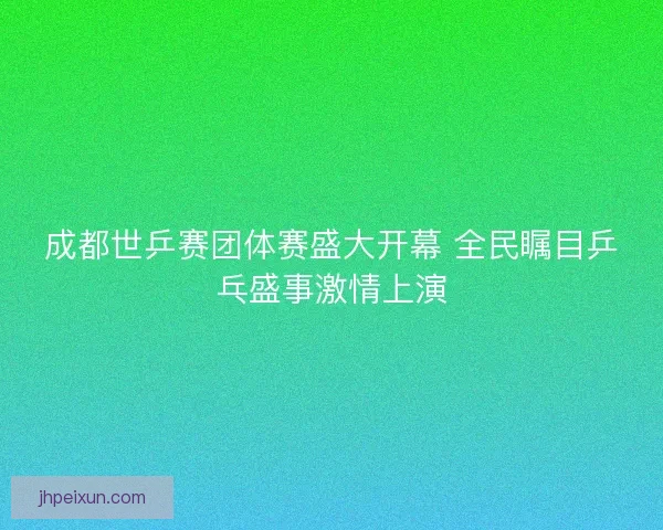 成都世乒赛团体赛盛大开幕 全民瞩目乒乓盛事激情上演
