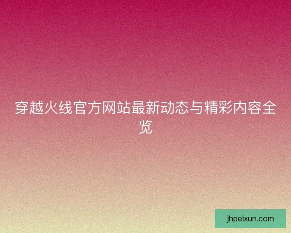 穿越火线官方网站最新动态与精彩内容全览